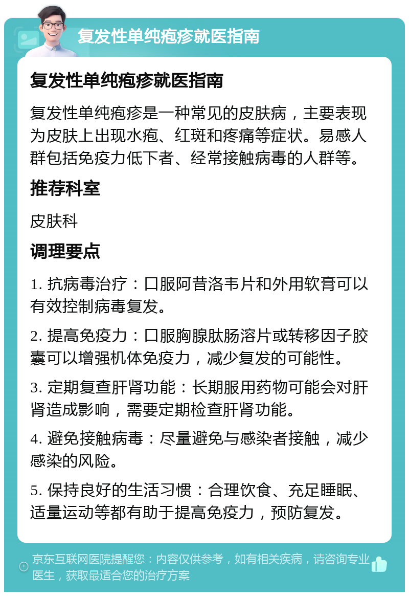 复发性单纯疱疹就医指南 复发性单纯疱疹就医指南 复发性单纯疱疹是一种常见的皮肤病，主要表现为皮肤上出现水疱、红斑和疼痛等症状。易感人群包括免疫力低下者、经常接触病毒的人群等。 推荐科室 皮肤科 调理要点 1. 抗病毒治疗：口服阿昔洛韦片和外用软膏可以有效控制病毒复发。 2. 提高免疫力：口服胸腺肽肠溶片或转移因子胶囊可以增强机体免疫力，减少复发的可能性。 3. 定期复查肝肾功能：长期服用药物可能会对肝肾造成影响，需要定期检查肝肾功能。 4. 避免接触病毒：尽量避免与感染者接触，减少感染的风险。 5. 保持良好的生活习惯：合理饮食、充足睡眠、适量运动等都有助于提高免疫力，预防复发。