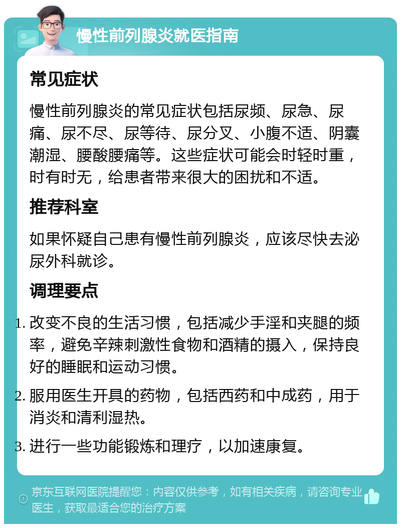 慢性前列腺炎就医指南 常见症状 慢性前列腺炎的常见症状包括尿频、尿急、尿痛、尿不尽、尿等待、尿分叉、小腹不适、阴囊潮湿、腰酸腰痛等。这些症状可能会时轻时重，时有时无，给患者带来很大的困扰和不适。 推荐科室 如果怀疑自己患有慢性前列腺炎，应该尽快去泌尿外科就诊。 调理要点 改变不良的生活习惯，包括减少手淫和夹腿的频率，避免辛辣刺激性食物和酒精的摄入，保持良好的睡眠和运动习惯。 服用医生开具的药物，包括西药和中成药，用于消炎和清利湿热。 进行一些功能锻炼和理疗，以加速康复。