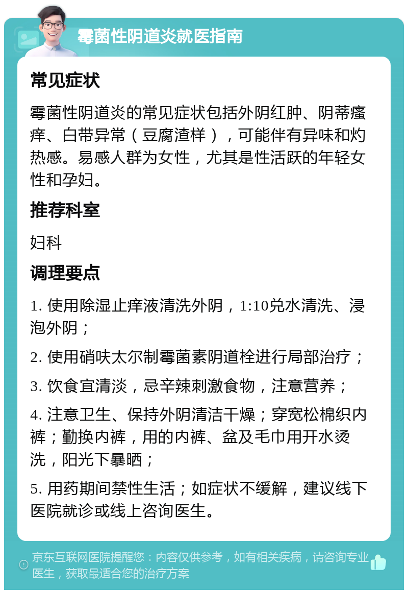 霉菌性阴道炎就医指南 常见症状 霉菌性阴道炎的常见症状包括外阴红肿、阴蒂瘙痒、白带异常（豆腐渣样），可能伴有异味和灼热感。易感人群为女性，尤其是性活跃的年轻女性和孕妇。 推荐科室 妇科 调理要点 1. 使用除湿止痒液清洗外阴，1:10兑水清洗、浸泡外阴； 2. 使用硝呋太尔制霉菌素阴道栓进行局部治疗； 3. 饮食宜清淡，忌辛辣刺激食物，注意营养； 4. 注意卫生、保持外阴清洁干燥；穿宽松棉织内裤；勤换内裤，用的内裤、盆及毛巾用开水烫洗，阳光下暴晒； 5. 用药期间禁性生活；如症状不缓解，建议线下医院就诊或线上咨询医生。