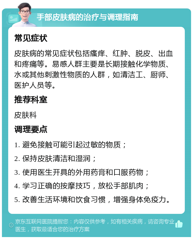 手部皮肤病的治疗与调理指南 常见症状 皮肤病的常见症状包括瘙痒、红肿、脱皮、出血和疼痛等。易感人群主要是长期接触化学物质、水或其他刺激性物质的人群，如清洁工、厨师、医护人员等。 推荐科室 皮肤科 调理要点 1. 避免接触可能引起过敏的物质； 2. 保持皮肤清洁和湿润； 3. 使用医生开具的外用药膏和口服药物； 4. 学习正确的按摩技巧，放松手部肌肉； 5. 改善生活环境和饮食习惯，增强身体免疫力。