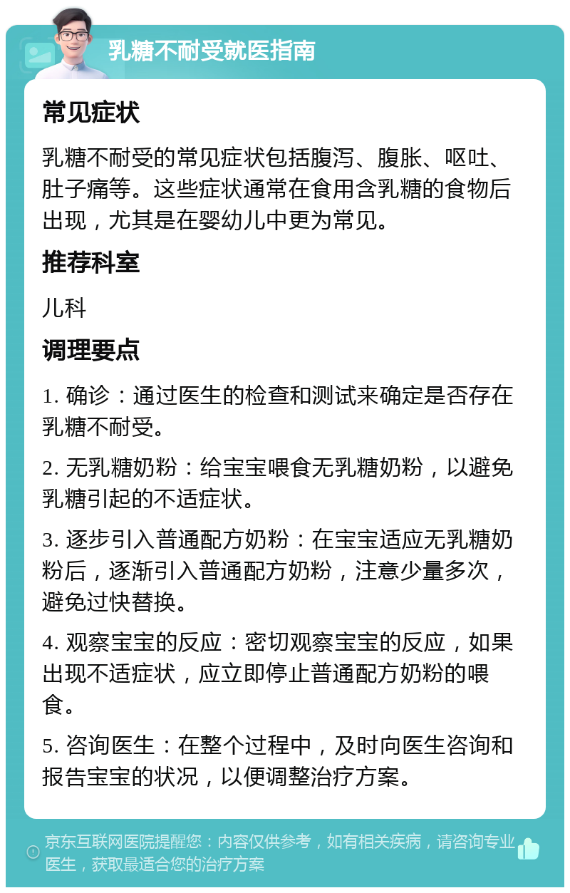 乳糖不耐受就医指南 常见症状 乳糖不耐受的常见症状包括腹泻、腹胀、呕吐、肚子痛等。这些症状通常在食用含乳糖的食物后出现，尤其是在婴幼儿中更为常见。 推荐科室 儿科 调理要点 1. 确诊：通过医生的检查和测试来确定是否存在乳糖不耐受。 2. 无乳糖奶粉：给宝宝喂食无乳糖奶粉，以避免乳糖引起的不适症状。 3. 逐步引入普通配方奶粉：在宝宝适应无乳糖奶粉后，逐渐引入普通配方奶粉，注意少量多次，避免过快替换。 4. 观察宝宝的反应：密切观察宝宝的反应，如果出现不适症状，应立即停止普通配方奶粉的喂食。 5. 咨询医生：在整个过程中，及时向医生咨询和报告宝宝的状况，以便调整治疗方案。