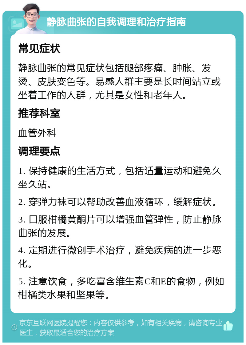 静脉曲张的自我调理和治疗指南 常见症状 静脉曲张的常见症状包括腿部疼痛、肿胀、发烫、皮肤变色等。易感人群主要是长时间站立或坐着工作的人群，尤其是女性和老年人。 推荐科室 血管外科 调理要点 1. 保持健康的生活方式，包括适量运动和避免久坐久站。 2. 穿弹力袜可以帮助改善血液循环，缓解症状。 3. 口服柑橘黄酮片可以增强血管弹性，防止静脉曲张的发展。 4. 定期进行微创手术治疗，避免疾病的进一步恶化。 5. 注意饮食，多吃富含维生素C和E的食物，例如柑橘类水果和坚果等。