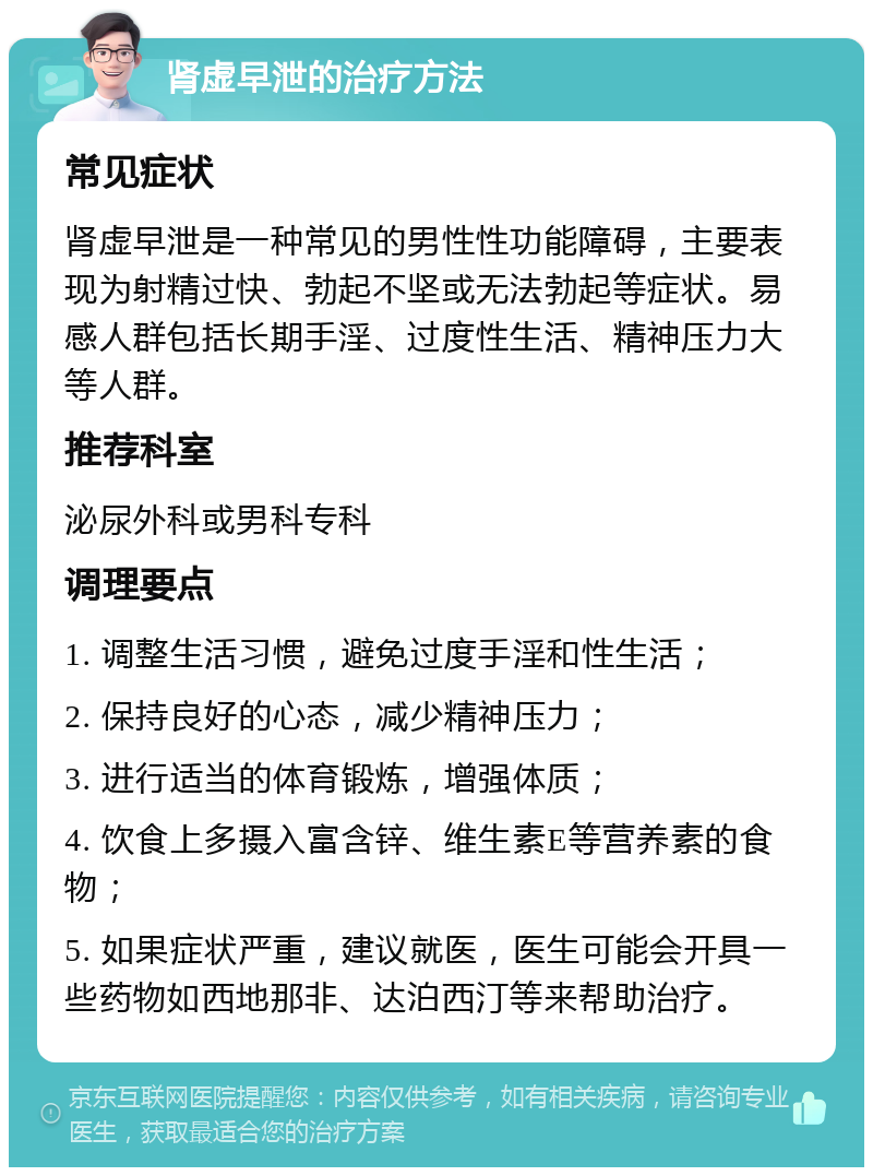 肾虚早泄的治疗方法 常见症状 肾虚早泄是一种常见的男性性功能障碍，主要表现为射精过快、勃起不坚或无法勃起等症状。易感人群包括长期手淫、过度性生活、精神压力大等人群。 推荐科室 泌尿外科或男科专科 调理要点 1. 调整生活习惯，避免过度手淫和性生活； 2. 保持良好的心态，减少精神压力； 3. 进行适当的体育锻炼，增强体质； 4. 饮食上多摄入富含锌、维生素E等营养素的食物； 5. 如果症状严重，建议就医，医生可能会开具一些药物如西地那非、达泊西汀等来帮助治疗。