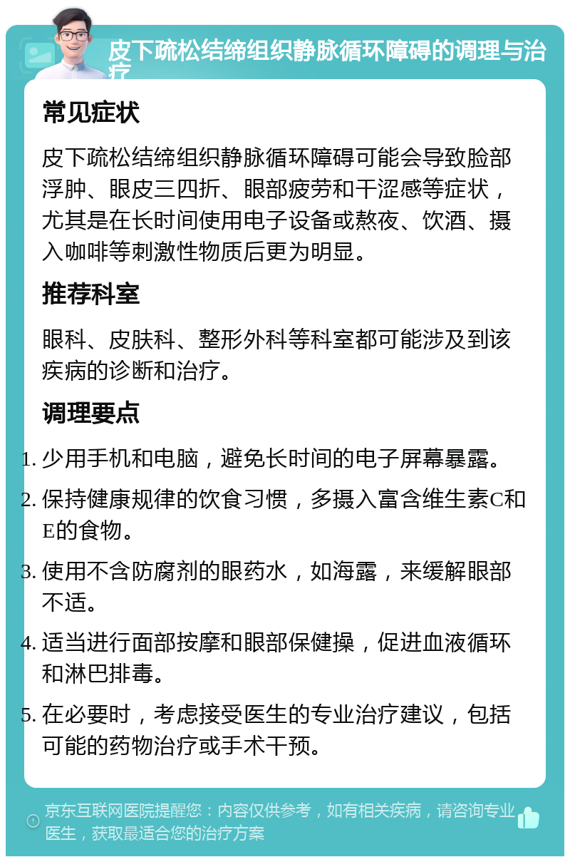 皮下疏松结缔组织静脉循环障碍的调理与治疗 常见症状 皮下疏松结缔组织静脉循环障碍可能会导致脸部浮肿、眼皮三四折、眼部疲劳和干涩感等症状，尤其是在长时间使用电子设备或熬夜、饮酒、摄入咖啡等刺激性物质后更为明显。 推荐科室 眼科、皮肤科、整形外科等科室都可能涉及到该疾病的诊断和治疗。 调理要点 少用手机和电脑，避免长时间的电子屏幕暴露。 保持健康规律的饮食习惯，多摄入富含维生素C和E的食物。 使用不含防腐剂的眼药水，如海露，来缓解眼部不适。 适当进行面部按摩和眼部保健操，促进血液循环和淋巴排毒。 在必要时，考虑接受医生的专业治疗建议，包括可能的药物治疗或手术干预。