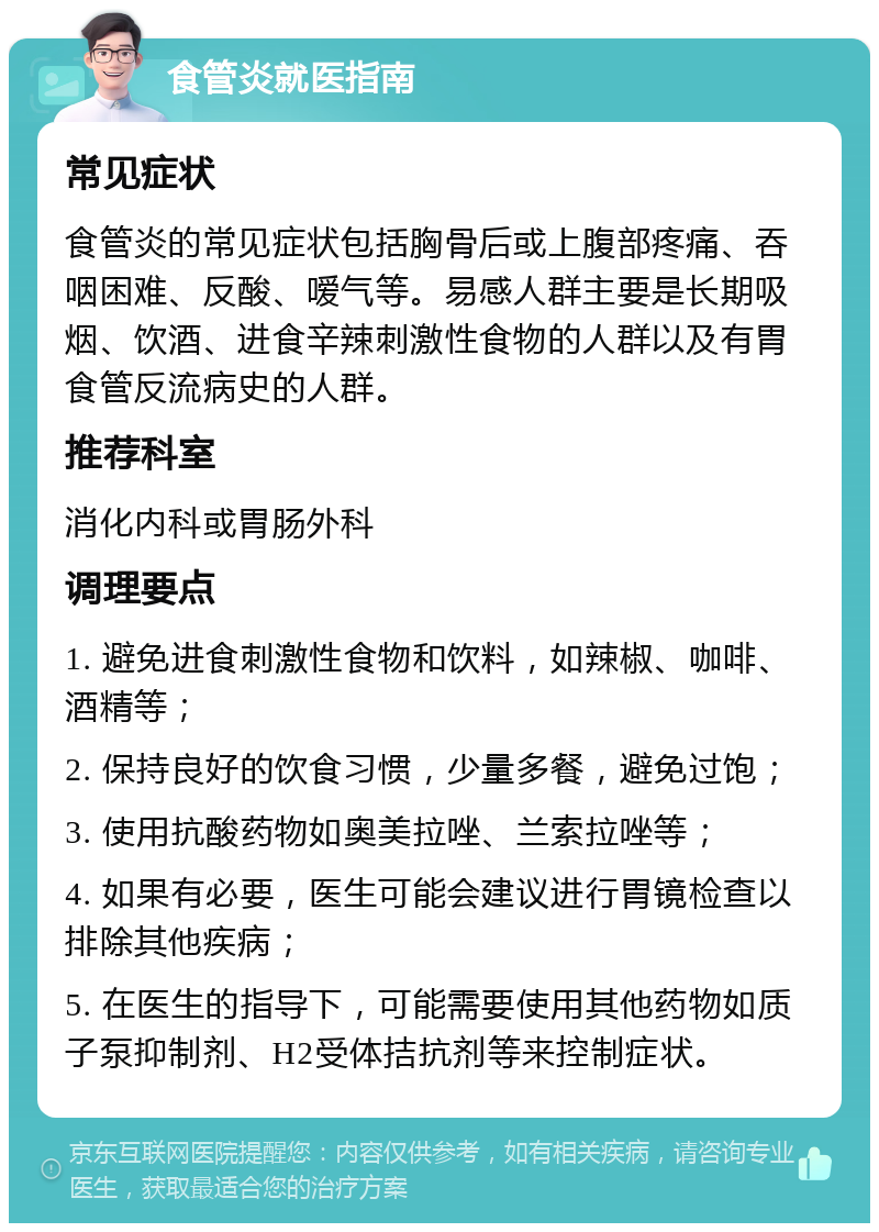 食管炎就医指南 常见症状 食管炎的常见症状包括胸骨后或上腹部疼痛、吞咽困难、反酸、嗳气等。易感人群主要是长期吸烟、饮酒、进食辛辣刺激性食物的人群以及有胃食管反流病史的人群。 推荐科室 消化内科或胃肠外科 调理要点 1. 避免进食刺激性食物和饮料，如辣椒、咖啡、酒精等； 2. 保持良好的饮食习惯，少量多餐，避免过饱； 3. 使用抗酸药物如奥美拉唑、兰索拉唑等； 4. 如果有必要，医生可能会建议进行胃镜检查以排除其他疾病； 5. 在医生的指导下，可能需要使用其他药物如质子泵抑制剂、H2受体拮抗剂等来控制症状。