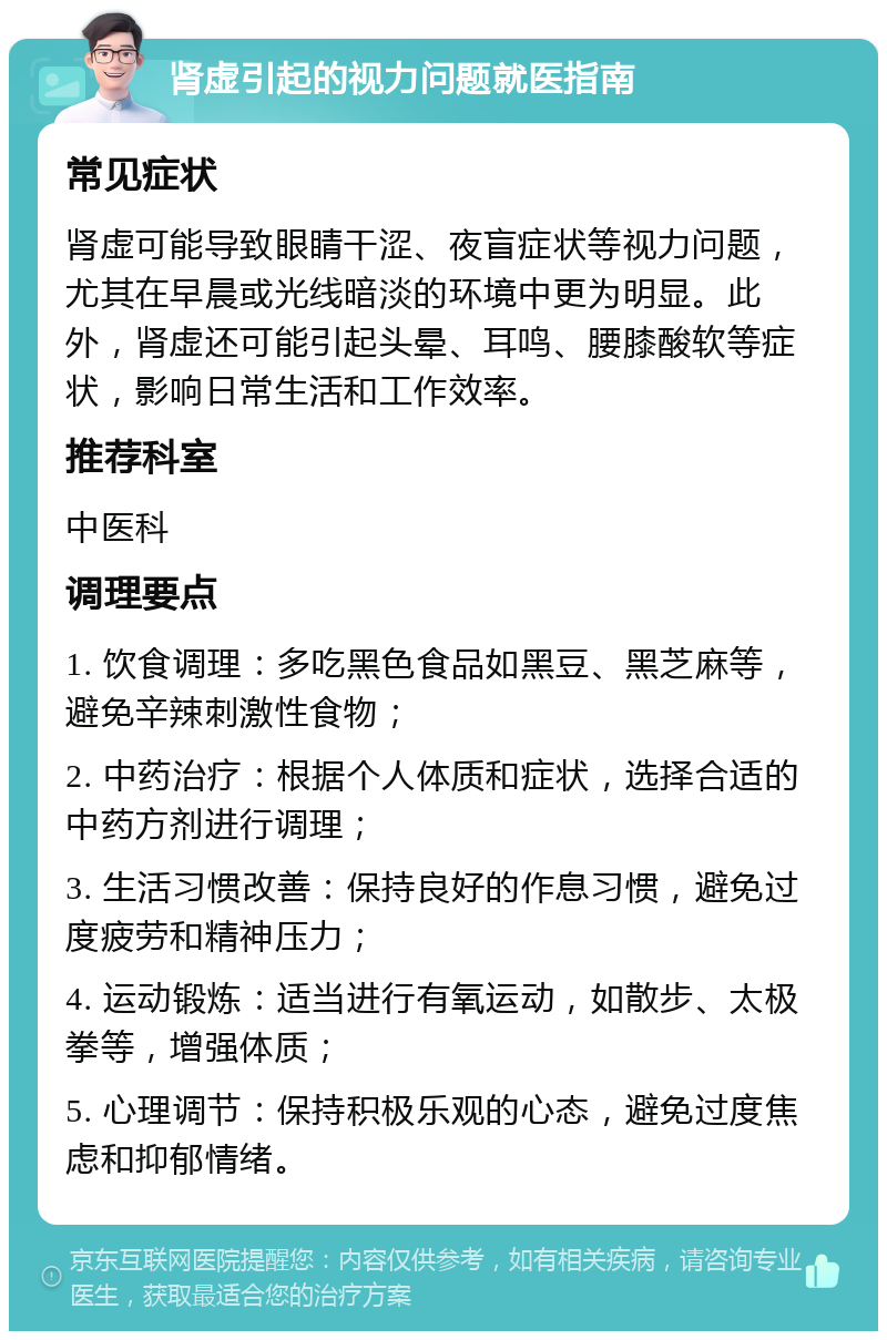 肾虚引起的视力问题就医指南 常见症状 肾虚可能导致眼睛干涩、夜盲症状等视力问题，尤其在早晨或光线暗淡的环境中更为明显。此外，肾虚还可能引起头晕、耳鸣、腰膝酸软等症状，影响日常生活和工作效率。 推荐科室 中医科 调理要点 1. 饮食调理：多吃黑色食品如黑豆、黑芝麻等，避免辛辣刺激性食物； 2. 中药治疗：根据个人体质和症状，选择合适的中药方剂进行调理； 3. 生活习惯改善：保持良好的作息习惯，避免过度疲劳和精神压力； 4. 运动锻炼：适当进行有氧运动，如散步、太极拳等，增强体质； 5. 心理调节：保持积极乐观的心态，避免过度焦虑和抑郁情绪。