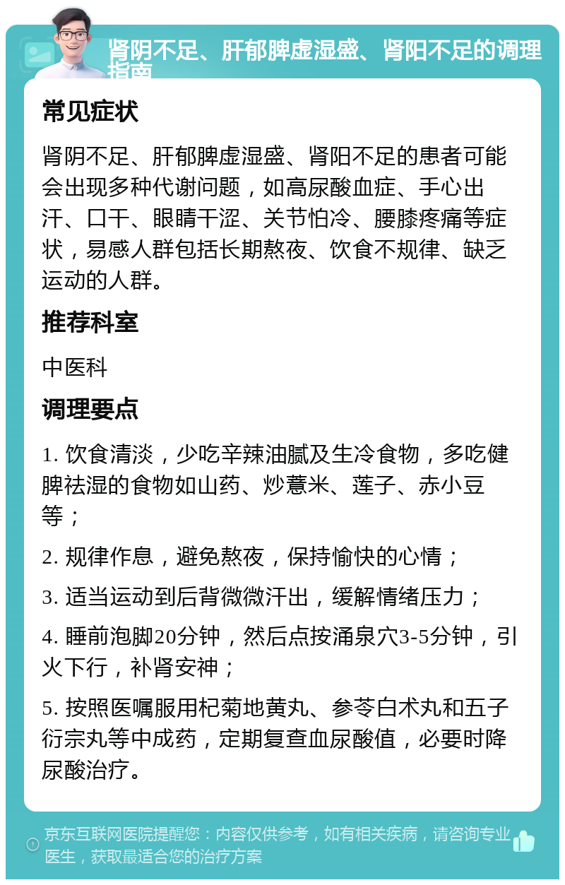 肾阴不足、肝郁脾虚湿盛、肾阳不足的调理指南 常见症状 肾阴不足、肝郁脾虚湿盛、肾阳不足的患者可能会出现多种代谢问题，如高尿酸血症、手心出汗、口干、眼睛干涩、关节怕冷、腰膝疼痛等症状，易感人群包括长期熬夜、饮食不规律、缺乏运动的人群。 推荐科室 中医科 调理要点 1. 饮食清淡，少吃辛辣油腻及生冷食物，多吃健脾祛湿的食物如山药、炒薏米、莲子、赤小豆等； 2. 规律作息，避免熬夜，保持愉快的心情； 3. 适当运动到后背微微汗出，缓解情绪压力； 4. 睡前泡脚20分钟，然后点按涌泉穴3-5分钟，引火下行，补肾安神； 5. 按照医嘱服用杞菊地黄丸、参苓白术丸和五子衍宗丸等中成药，定期复查血尿酸值，必要时降尿酸治疗。