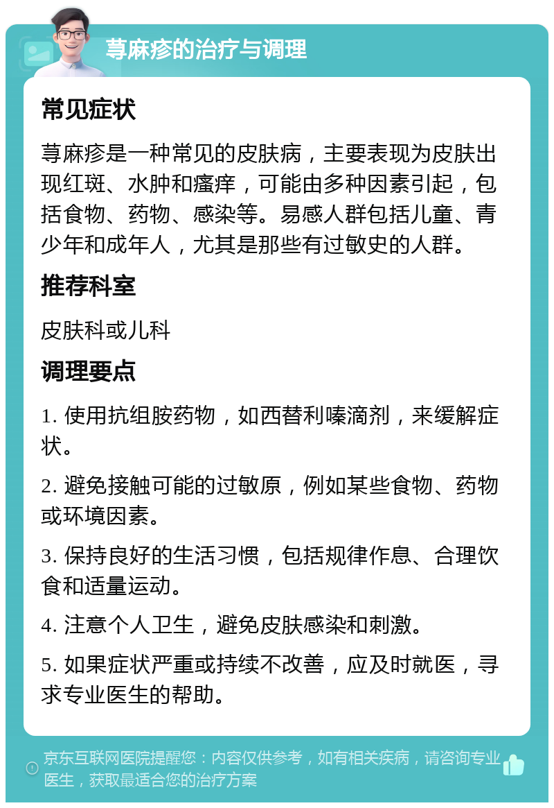 荨麻疹的治疗与调理 常见症状 荨麻疹是一种常见的皮肤病，主要表现为皮肤出现红斑、水肿和瘙痒，可能由多种因素引起，包括食物、药物、感染等。易感人群包括儿童、青少年和成年人，尤其是那些有过敏史的人群。 推荐科室 皮肤科或儿科 调理要点 1. 使用抗组胺药物，如西替利嗪滴剂，来缓解症状。 2. 避免接触可能的过敏原，例如某些食物、药物或环境因素。 3. 保持良好的生活习惯，包括规律作息、合理饮食和适量运动。 4. 注意个人卫生，避免皮肤感染和刺激。 5. 如果症状严重或持续不改善，应及时就医，寻求专业医生的帮助。