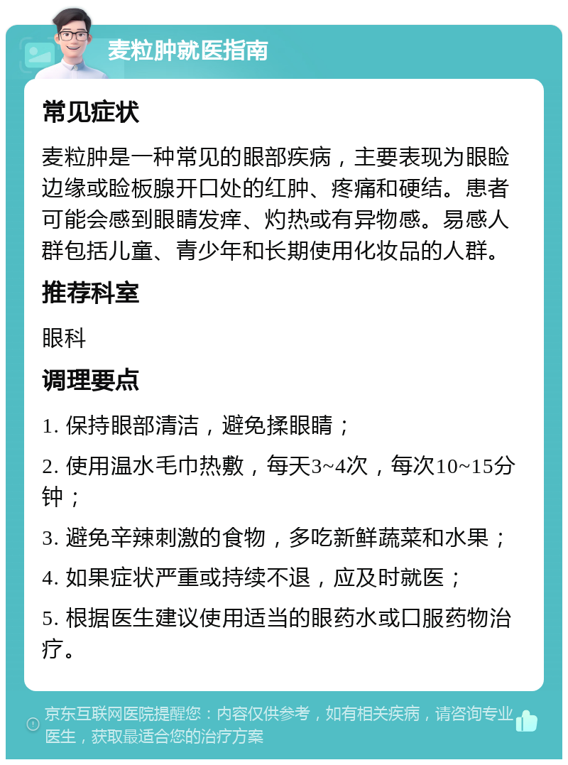 麦粒肿就医指南 常见症状 麦粒肿是一种常见的眼部疾病，主要表现为眼睑边缘或睑板腺开口处的红肿、疼痛和硬结。患者可能会感到眼睛发痒、灼热或有异物感。易感人群包括儿童、青少年和长期使用化妆品的人群。 推荐科室 眼科 调理要点 1. 保持眼部清洁，避免揉眼睛； 2. 使用温水毛巾热敷，每天3~4次，每次10~15分钟； 3. 避免辛辣刺激的食物，多吃新鲜蔬菜和水果； 4. 如果症状严重或持续不退，应及时就医； 5. 根据医生建议使用适当的眼药水或口服药物治疗。