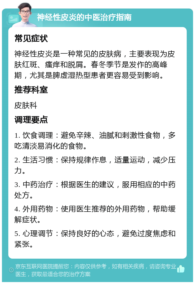 神经性皮炎的中医治疗指南 常见症状 神经性皮炎是一种常见的皮肤病，主要表现为皮肤红斑、瘙痒和脱屑。春冬季节是发作的高峰期，尤其是脾虚湿热型患者更容易受到影响。 推荐科室 皮肤科 调理要点 1. 饮食调理：避免辛辣、油腻和刺激性食物，多吃清淡易消化的食物。 2. 生活习惯：保持规律作息，适量运动，减少压力。 3. 中药治疗：根据医生的建议，服用相应的中药处方。 4. 外用药物：使用医生推荐的外用药物，帮助缓解症状。 5. 心理调节：保持良好的心态，避免过度焦虑和紧张。