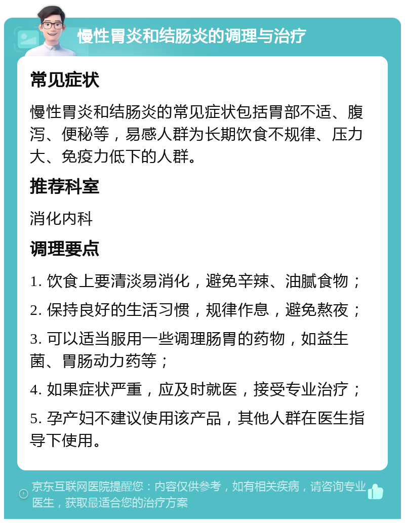 慢性胃炎和结肠炎的调理与治疗 常见症状 慢性胃炎和结肠炎的常见症状包括胃部不适、腹泻、便秘等，易感人群为长期饮食不规律、压力大、免疫力低下的人群。 推荐科室 消化内科 调理要点 1. 饮食上要清淡易消化，避免辛辣、油腻食物； 2. 保持良好的生活习惯，规律作息，避免熬夜； 3. 可以适当服用一些调理肠胃的药物，如益生菌、胃肠动力药等； 4. 如果症状严重，应及时就医，接受专业治疗； 5. 孕产妇不建议使用该产品，其他人群在医生指导下使用。