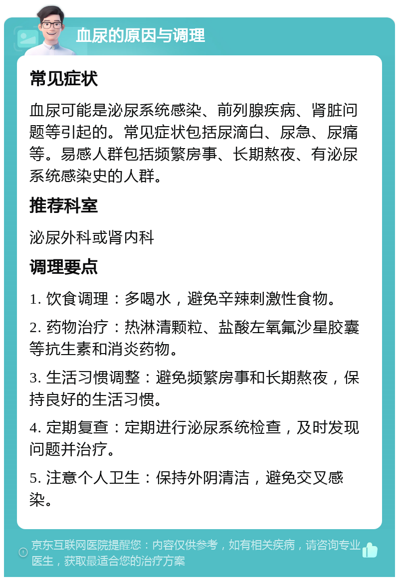 血尿的原因与调理 常见症状 血尿可能是泌尿系统感染、前列腺疾病、肾脏问题等引起的。常见症状包括尿滴白、尿急、尿痛等。易感人群包括频繁房事、长期熬夜、有泌尿系统感染史的人群。 推荐科室 泌尿外科或肾内科 调理要点 1. 饮食调理：多喝水，避免辛辣刺激性食物。 2. 药物治疗：热淋清颗粒、盐酸左氧氟沙星胶囊等抗生素和消炎药物。 3. 生活习惯调整：避免频繁房事和长期熬夜，保持良好的生活习惯。 4. 定期复查：定期进行泌尿系统检查，及时发现问题并治疗。 5. 注意个人卫生：保持外阴清洁，避免交叉感染。