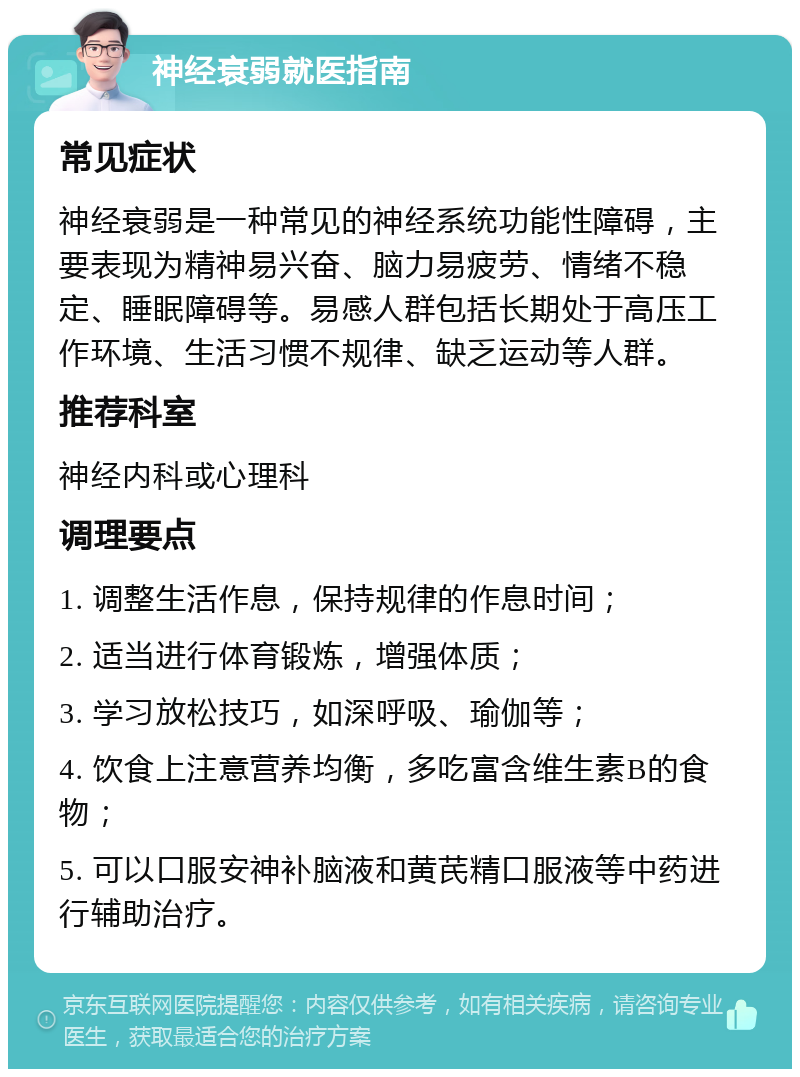 神经衰弱就医指南 常见症状 神经衰弱是一种常见的神经系统功能性障碍，主要表现为精神易兴奋、脑力易疲劳、情绪不稳定、睡眠障碍等。易感人群包括长期处于高压工作环境、生活习惯不规律、缺乏运动等人群。 推荐科室 神经内科或心理科 调理要点 1. 调整生活作息，保持规律的作息时间； 2. 适当进行体育锻炼，增强体质； 3. 学习放松技巧，如深呼吸、瑜伽等； 4. 饮食上注意营养均衡，多吃富含维生素B的食物； 5. 可以口服安神补脑液和黄芪精口服液等中药进行辅助治疗。