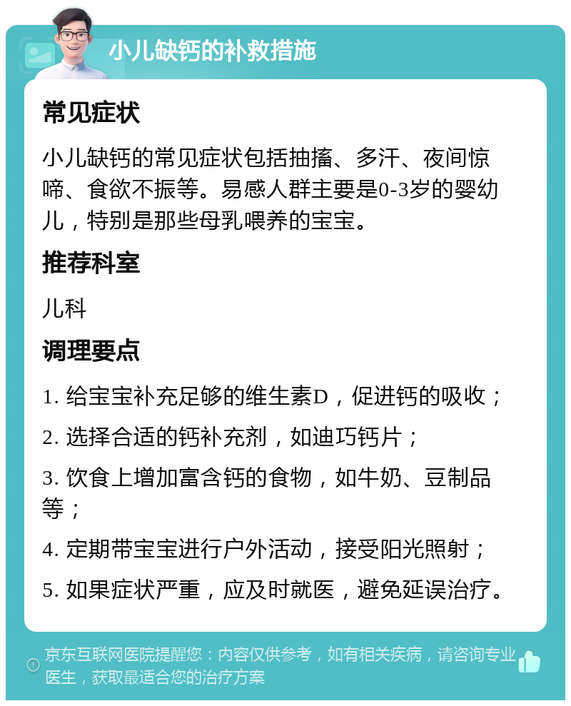 小儿缺钙的补救措施 常见症状 小儿缺钙的常见症状包括抽搐、多汗、夜间惊啼、食欲不振等。易感人群主要是0-3岁的婴幼儿，特别是那些母乳喂养的宝宝。 推荐科室 儿科 调理要点 1. 给宝宝补充足够的维生素D，促进钙的吸收； 2. 选择合适的钙补充剂，如迪巧钙片； 3. 饮食上增加富含钙的食物，如牛奶、豆制品等； 4. 定期带宝宝进行户外活动，接受阳光照射； 5. 如果症状严重，应及时就医，避免延误治疗。