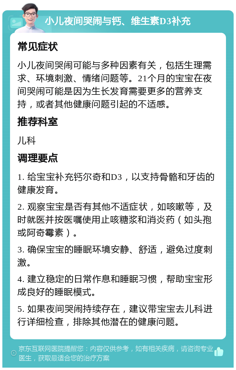 小儿夜间哭闹与钙、维生素D3补充 常见症状 小儿夜间哭闹可能与多种因素有关，包括生理需求、环境刺激、情绪问题等。21个月的宝宝在夜间哭闹可能是因为生长发育需要更多的营养支持，或者其他健康问题引起的不适感。 推荐科室 儿科 调理要点 1. 给宝宝补充钙尔奇和D3，以支持骨骼和牙齿的健康发育。 2. 观察宝宝是否有其他不适症状，如咳嗽等，及时就医并按医嘱使用止咳糖浆和消炎药（如头孢或阿奇霉素）。 3. 确保宝宝的睡眠环境安静、舒适，避免过度刺激。 4. 建立稳定的日常作息和睡眠习惯，帮助宝宝形成良好的睡眠模式。 5. 如果夜间哭闹持续存在，建议带宝宝去儿科进行详细检查，排除其他潜在的健康问题。