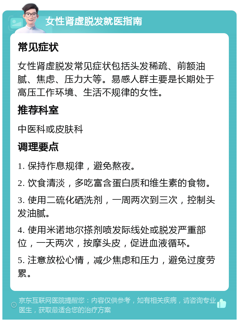 女性肾虚脱发就医指南 常见症状 女性肾虚脱发常见症状包括头发稀疏、前额油腻、焦虑、压力大等。易感人群主要是长期处于高压工作环境、生活不规律的女性。 推荐科室 中医科或皮肤科 调理要点 1. 保持作息规律，避免熬夜。 2. 饮食清淡，多吃富含蛋白质和维生素的食物。 3. 使用二硫化硒洗剂，一周两次到三次，控制头发油腻。 4. 使用米诺地尔搽剂喷发际线处或脱发严重部位，一天两次，按摩头皮，促进血液循环。 5. 注意放松心情，减少焦虑和压力，避免过度劳累。