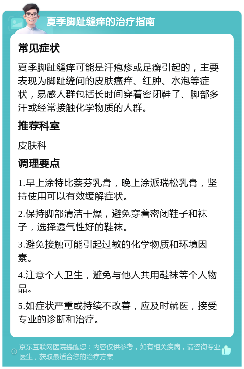 夏季脚趾缝痒的治疗指南 常见症状 夏季脚趾缝痒可能是汗疱疹或足癣引起的，主要表现为脚趾缝间的皮肤瘙痒、红肿、水泡等症状，易感人群包括长时间穿着密闭鞋子、脚部多汗或经常接触化学物质的人群。 推荐科室 皮肤科 调理要点 1.早上涂特比萘芬乳膏，晚上涂派瑞松乳膏，坚持使用可以有效缓解症状。 2.保持脚部清洁干燥，避免穿着密闭鞋子和袜子，选择透气性好的鞋袜。 3.避免接触可能引起过敏的化学物质和环境因素。 4.注意个人卫生，避免与他人共用鞋袜等个人物品。 5.如症状严重或持续不改善，应及时就医，接受专业的诊断和治疗。