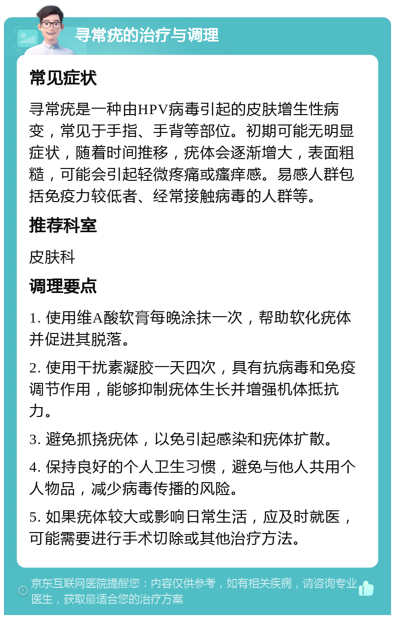 寻常疣的治疗与调理 常见症状 寻常疣是一种由HPV病毒引起的皮肤增生性病变，常见于手指、手背等部位。初期可能无明显症状，随着时间推移，疣体会逐渐增大，表面粗糙，可能会引起轻微疼痛或瘙痒感。易感人群包括免疫力较低者、经常接触病毒的人群等。 推荐科室 皮肤科 调理要点 1. 使用维A酸软膏每晚涂抹一次，帮助软化疣体并促进其脱落。 2. 使用干扰素凝胶一天四次，具有抗病毒和免疫调节作用，能够抑制疣体生长并增强机体抵抗力。 3. 避免抓挠疣体，以免引起感染和疣体扩散。 4. 保持良好的个人卫生习惯，避免与他人共用个人物品，减少病毒传播的风险。 5. 如果疣体较大或影响日常生活，应及时就医，可能需要进行手术切除或其他治疗方法。