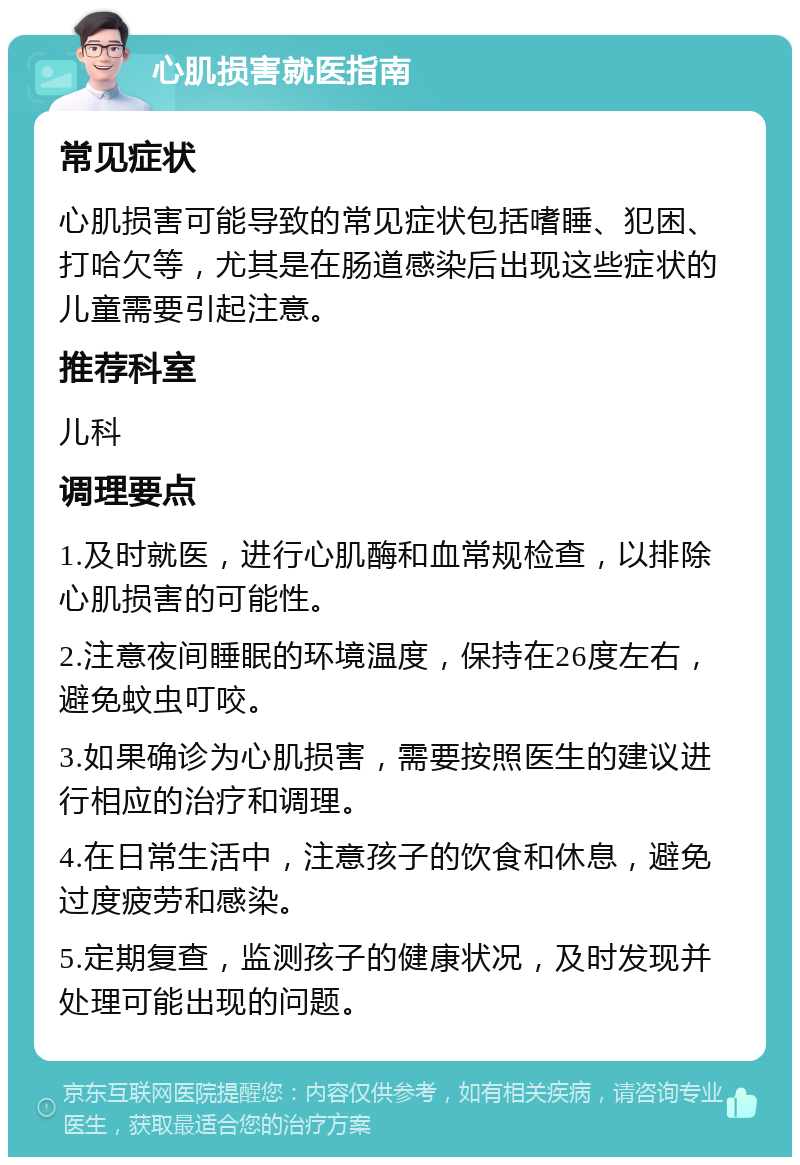 心肌损害就医指南 常见症状 心肌损害可能导致的常见症状包括嗜睡、犯困、打哈欠等，尤其是在肠道感染后出现这些症状的儿童需要引起注意。 推荐科室 儿科 调理要点 1.及时就医，进行心肌酶和血常规检查，以排除心肌损害的可能性。 2.注意夜间睡眠的环境温度，保持在26度左右，避免蚊虫叮咬。 3.如果确诊为心肌损害，需要按照医生的建议进行相应的治疗和调理。 4.在日常生活中，注意孩子的饮食和休息，避免过度疲劳和感染。 5.定期复查，监测孩子的健康状况，及时发现并处理可能出现的问题。