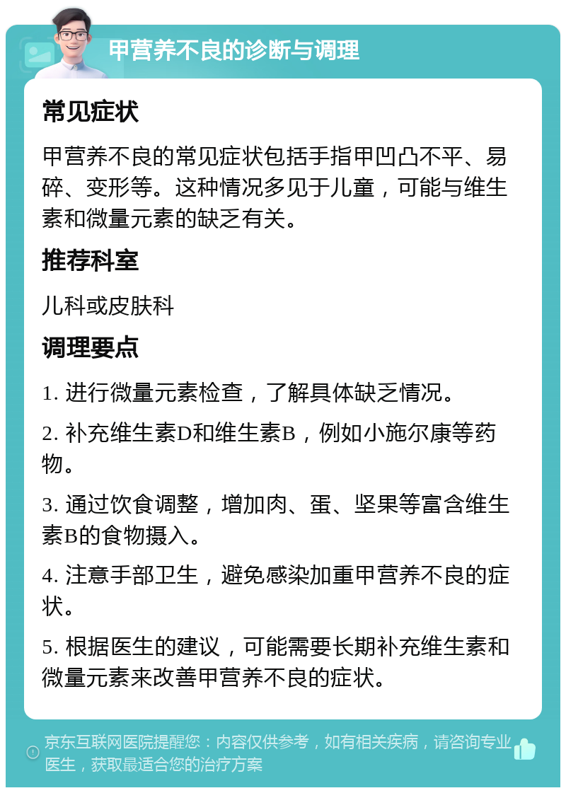 甲营养不良的诊断与调理 常见症状 甲营养不良的常见症状包括手指甲凹凸不平、易碎、变形等。这种情况多见于儿童，可能与维生素和微量元素的缺乏有关。 推荐科室 儿科或皮肤科 调理要点 1. 进行微量元素检查，了解具体缺乏情况。 2. 补充维生素D和维生素B，例如小施尔康等药物。 3. 通过饮食调整，增加肉、蛋、坚果等富含维生素B的食物摄入。 4. 注意手部卫生，避免感染加重甲营养不良的症状。 5. 根据医生的建议，可能需要长期补充维生素和微量元素来改善甲营养不良的症状。