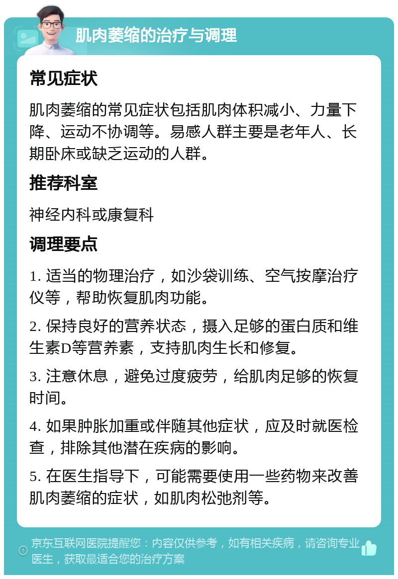 肌肉萎缩的治疗与调理 常见症状 肌肉萎缩的常见症状包括肌肉体积减小、力量下降、运动不协调等。易感人群主要是老年人、长期卧床或缺乏运动的人群。 推荐科室 神经内科或康复科 调理要点 1. 适当的物理治疗，如沙袋训练、空气按摩治疗仪等，帮助恢复肌肉功能。 2. 保持良好的营养状态，摄入足够的蛋白质和维生素D等营养素，支持肌肉生长和修复。 3. 注意休息，避免过度疲劳，给肌肉足够的恢复时间。 4. 如果肿胀加重或伴随其他症状，应及时就医检查，排除其他潜在疾病的影响。 5. 在医生指导下，可能需要使用一些药物来改善肌肉萎缩的症状，如肌肉松弛剂等。