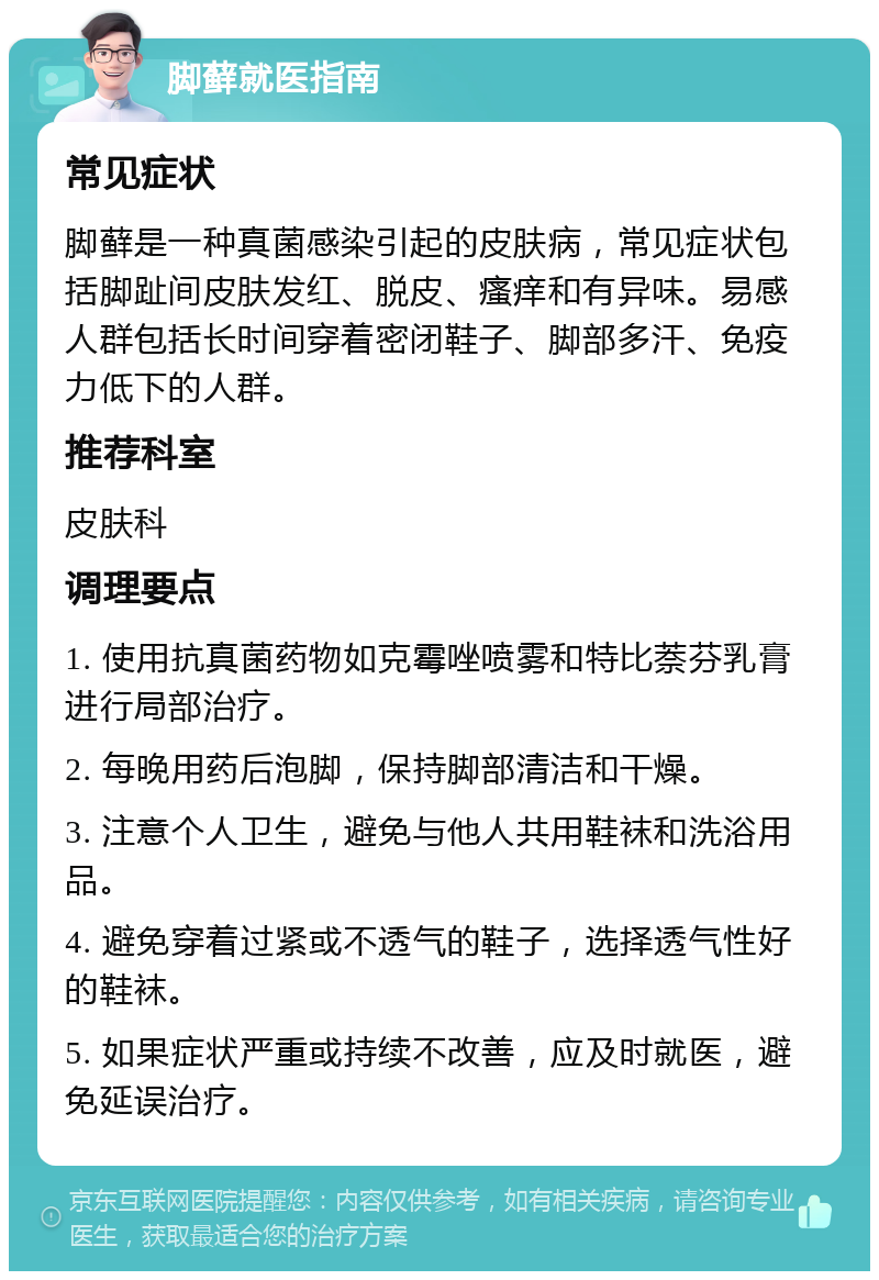 脚藓就医指南 常见症状 脚藓是一种真菌感染引起的皮肤病，常见症状包括脚趾间皮肤发红、脱皮、瘙痒和有异味。易感人群包括长时间穿着密闭鞋子、脚部多汗、免疫力低下的人群。 推荐科室 皮肤科 调理要点 1. 使用抗真菌药物如克霉唑喷雾和特比萘芬乳膏进行局部治疗。 2. 每晚用药后泡脚，保持脚部清洁和干燥。 3. 注意个人卫生，避免与他人共用鞋袜和洗浴用品。 4. 避免穿着过紧或不透气的鞋子，选择透气性好的鞋袜。 5. 如果症状严重或持续不改善，应及时就医，避免延误治疗。