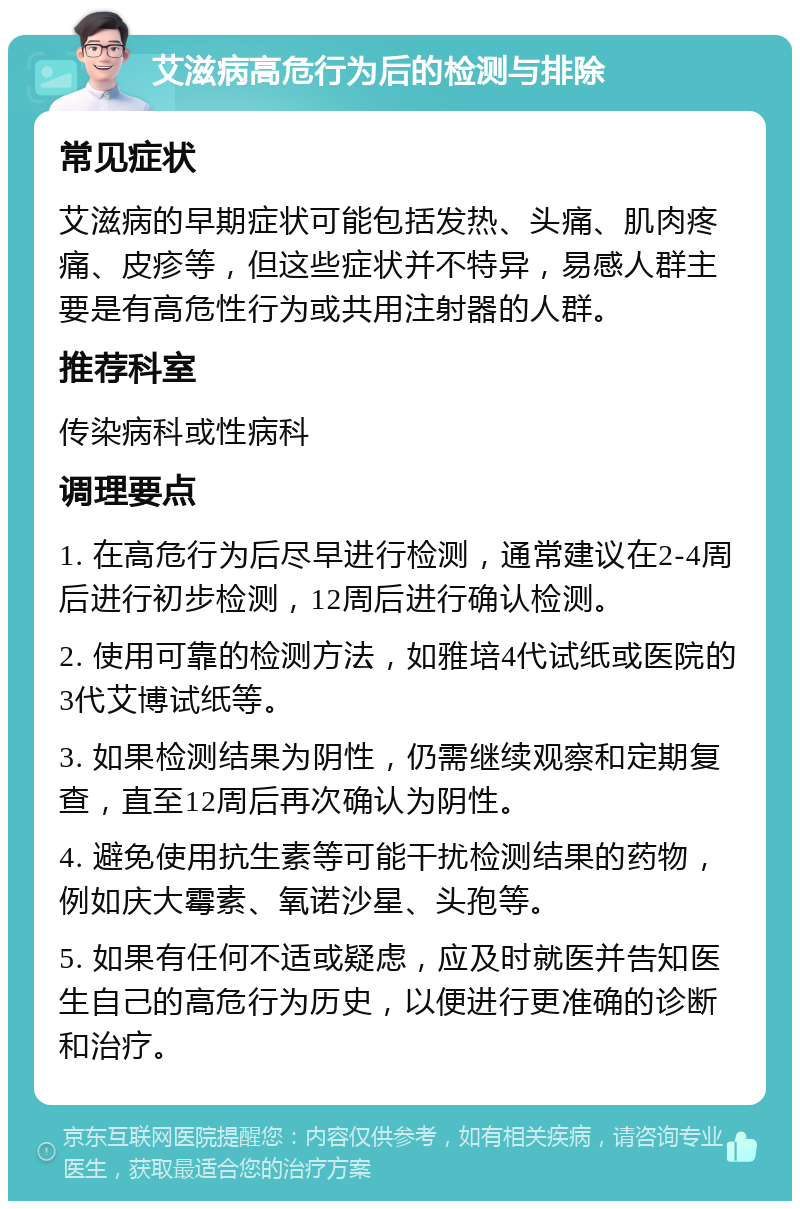 艾滋病高危行为后的检测与排除 常见症状 艾滋病的早期症状可能包括发热、头痛、肌肉疼痛、皮疹等，但这些症状并不特异，易感人群主要是有高危性行为或共用注射器的人群。 推荐科室 传染病科或性病科 调理要点 1. 在高危行为后尽早进行检测，通常建议在2-4周后进行初步检测，12周后进行确认检测。 2. 使用可靠的检测方法，如雅培4代试纸或医院的3代艾博试纸等。 3. 如果检测结果为阴性，仍需继续观察和定期复查，直至12周后再次确认为阴性。 4. 避免使用抗生素等可能干扰检测结果的药物，例如庆大霉素、氧诺沙星、头孢等。 5. 如果有任何不适或疑虑，应及时就医并告知医生自己的高危行为历史，以便进行更准确的诊断和治疗。