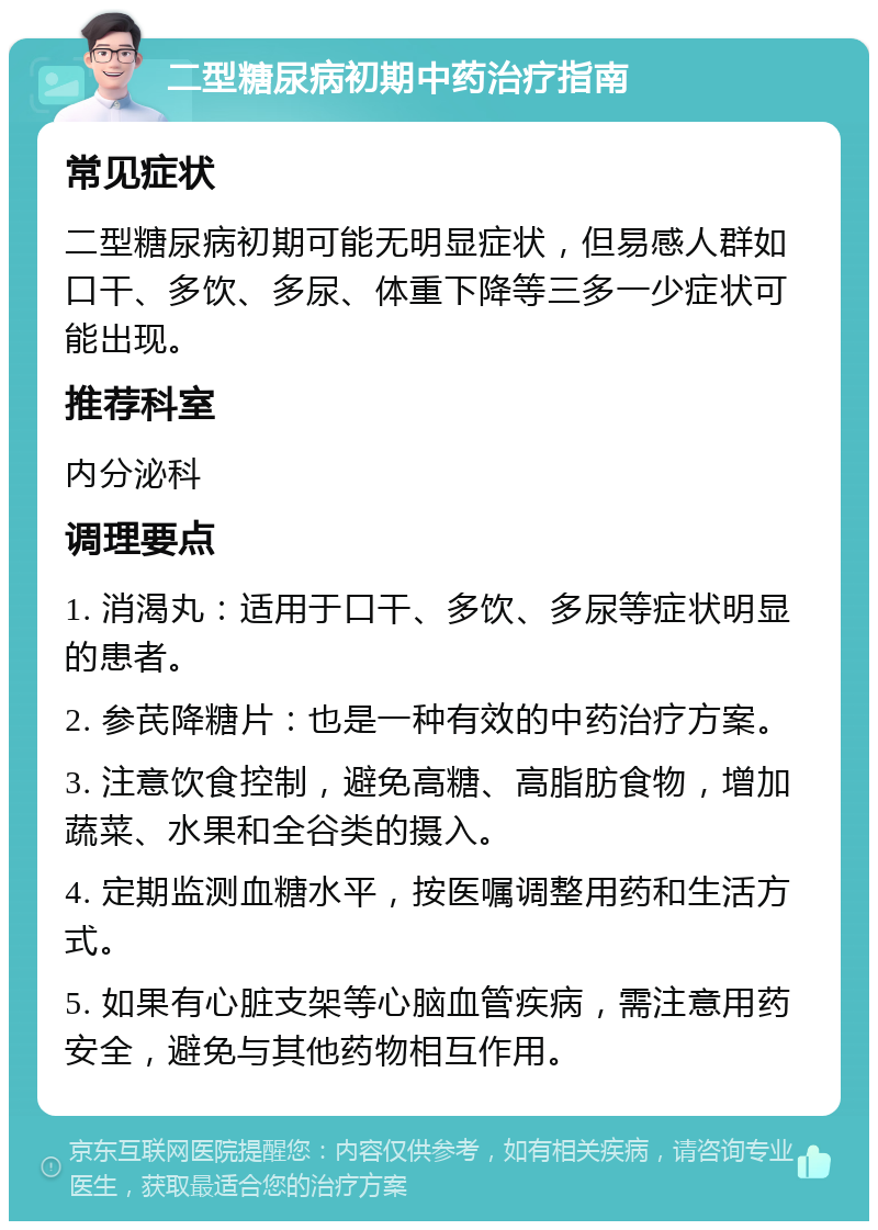 二型糖尿病初期中药治疗指南 常见症状 二型糖尿病初期可能无明显症状，但易感人群如口干、多饮、多尿、体重下降等三多一少症状可能出现。 推荐科室 内分泌科 调理要点 1. 消渴丸：适用于口干、多饮、多尿等症状明显的患者。 2. 参芪降糖片：也是一种有效的中药治疗方案。 3. 注意饮食控制，避免高糖、高脂肪食物，增加蔬菜、水果和全谷类的摄入。 4. 定期监测血糖水平，按医嘱调整用药和生活方式。 5. 如果有心脏支架等心脑血管疾病，需注意用药安全，避免与其他药物相互作用。