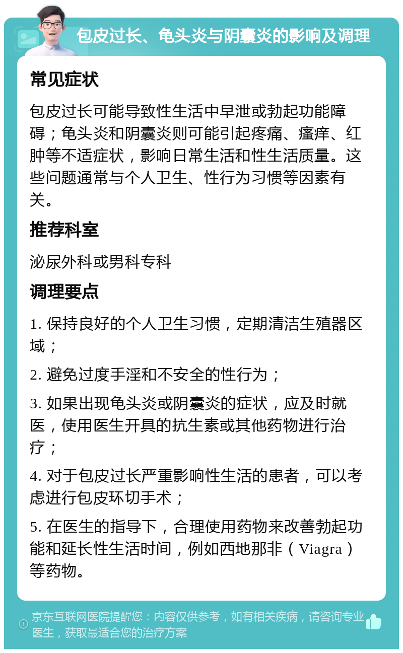 包皮过长、龟头炎与阴囊炎的影响及调理 常见症状 包皮过长可能导致性生活中早泄或勃起功能障碍；龟头炎和阴囊炎则可能引起疼痛、瘙痒、红肿等不适症状，影响日常生活和性生活质量。这些问题通常与个人卫生、性行为习惯等因素有关。 推荐科室 泌尿外科或男科专科 调理要点 1. 保持良好的个人卫生习惯，定期清洁生殖器区域； 2. 避免过度手淫和不安全的性行为； 3. 如果出现龟头炎或阴囊炎的症状，应及时就医，使用医生开具的抗生素或其他药物进行治疗； 4. 对于包皮过长严重影响性生活的患者，可以考虑进行包皮环切手术； 5. 在医生的指导下，合理使用药物来改善勃起功能和延长性生活时间，例如西地那非（Viagra）等药物。