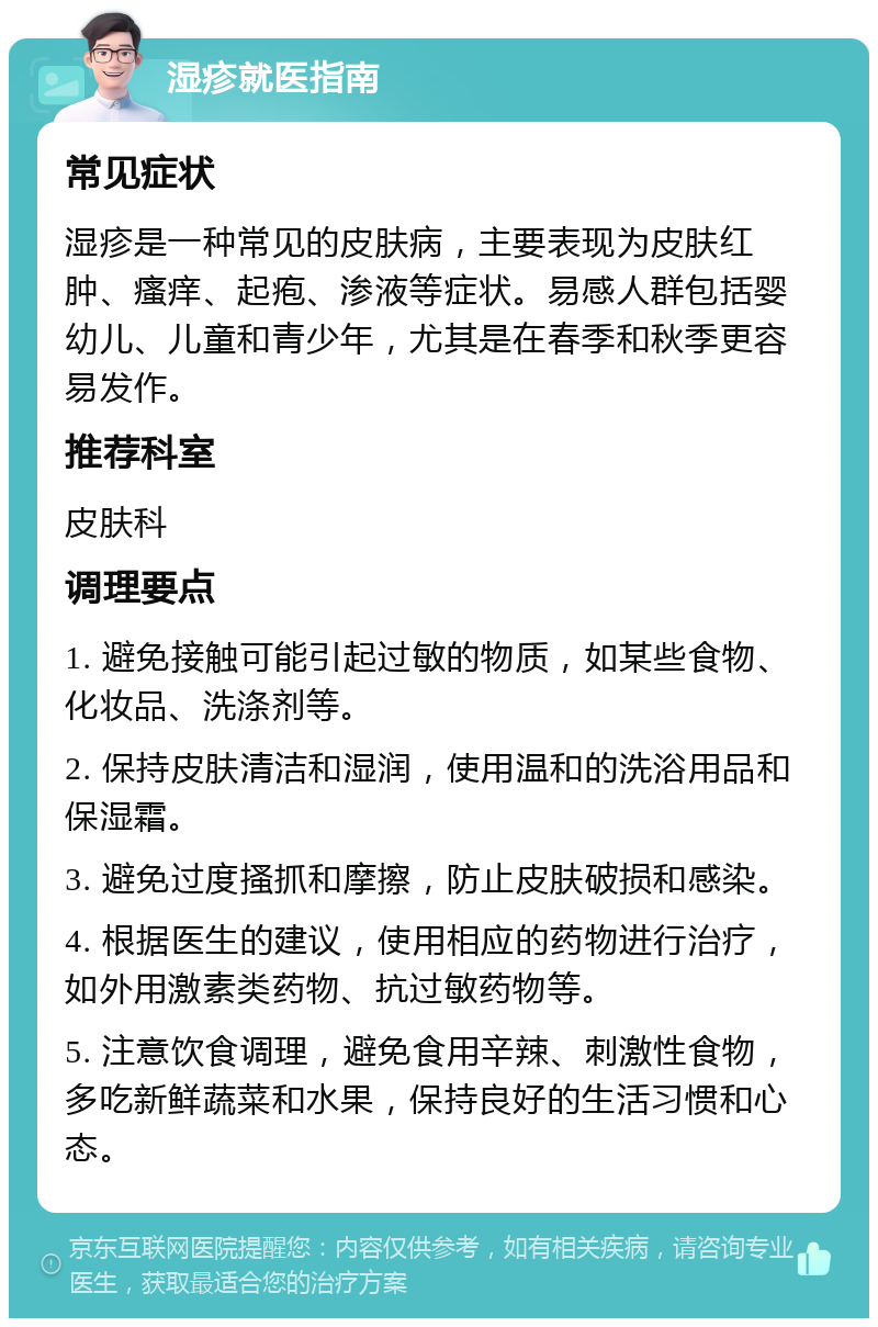 湿疹就医指南 常见症状 湿疹是一种常见的皮肤病，主要表现为皮肤红肿、瘙痒、起疱、渗液等症状。易感人群包括婴幼儿、儿童和青少年，尤其是在春季和秋季更容易发作。 推荐科室 皮肤科 调理要点 1. 避免接触可能引起过敏的物质，如某些食物、化妆品、洗涤剂等。 2. 保持皮肤清洁和湿润，使用温和的洗浴用品和保湿霜。 3. 避免过度搔抓和摩擦，防止皮肤破损和感染。 4. 根据医生的建议，使用相应的药物进行治疗，如外用激素类药物、抗过敏药物等。 5. 注意饮食调理，避免食用辛辣、刺激性食物，多吃新鲜蔬菜和水果，保持良好的生活习惯和心态。