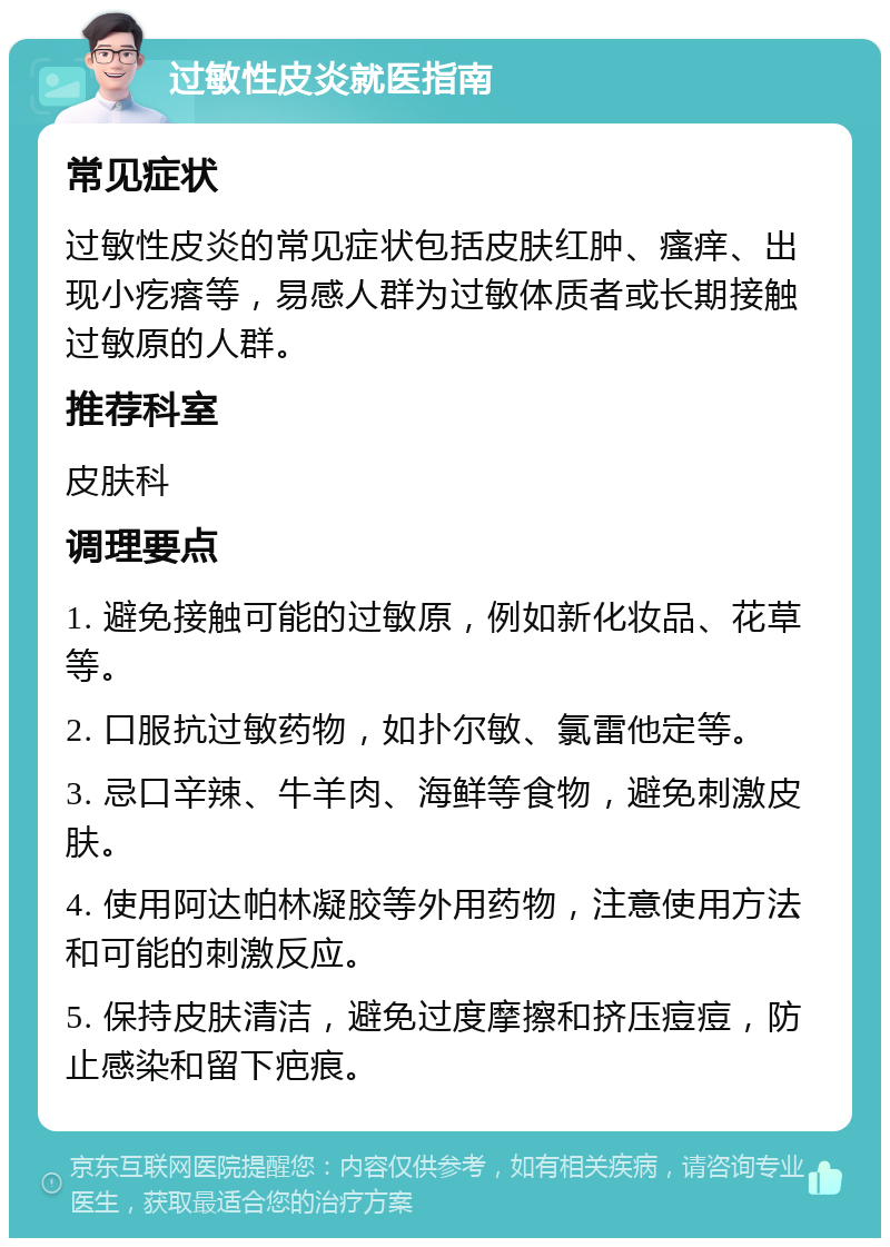 过敏性皮炎就医指南 常见症状 过敏性皮炎的常见症状包括皮肤红肿、瘙痒、出现小疙瘩等，易感人群为过敏体质者或长期接触过敏原的人群。 推荐科室 皮肤科 调理要点 1. 避免接触可能的过敏原，例如新化妆品、花草等。 2. 口服抗过敏药物，如扑尔敏、氯雷他定等。 3. 忌口辛辣、牛羊肉、海鲜等食物，避免刺激皮肤。 4. 使用阿达帕林凝胶等外用药物，注意使用方法和可能的刺激反应。 5. 保持皮肤清洁，避免过度摩擦和挤压痘痘，防止感染和留下疤痕。