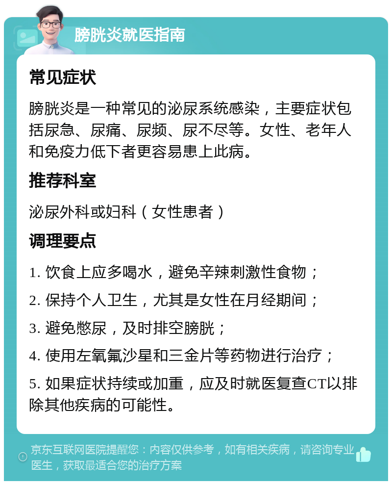 膀胱炎就医指南 常见症状 膀胱炎是一种常见的泌尿系统感染，主要症状包括尿急、尿痛、尿频、尿不尽等。女性、老年人和免疫力低下者更容易患上此病。 推荐科室 泌尿外科或妇科（女性患者） 调理要点 1. 饮食上应多喝水，避免辛辣刺激性食物； 2. 保持个人卫生，尤其是女性在月经期间； 3. 避免憋尿，及时排空膀胱； 4. 使用左氧氟沙星和三金片等药物进行治疗； 5. 如果症状持续或加重，应及时就医复查CT以排除其他疾病的可能性。