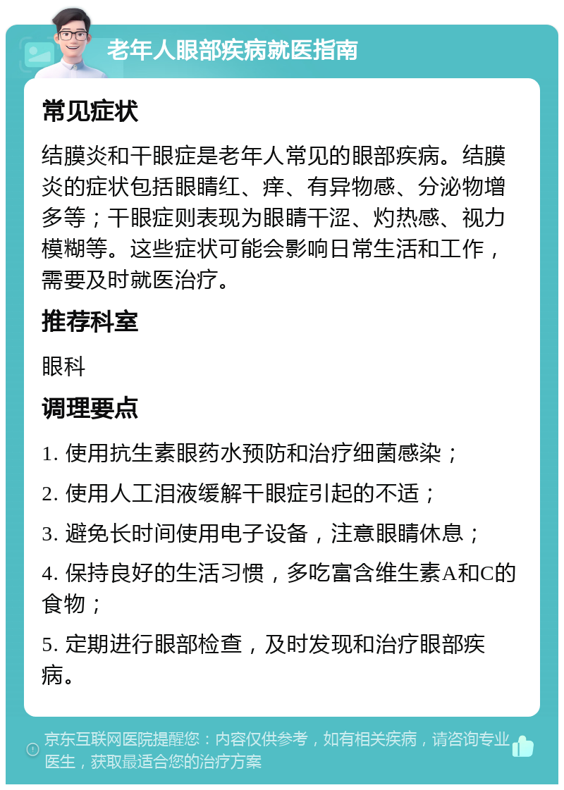 老年人眼部疾病就医指南 常见症状 结膜炎和干眼症是老年人常见的眼部疾病。结膜炎的症状包括眼睛红、痒、有异物感、分泌物增多等；干眼症则表现为眼睛干涩、灼热感、视力模糊等。这些症状可能会影响日常生活和工作，需要及时就医治疗。 推荐科室 眼科 调理要点 1. 使用抗生素眼药水预防和治疗细菌感染； 2. 使用人工泪液缓解干眼症引起的不适； 3. 避免长时间使用电子设备，注意眼睛休息； 4. 保持良好的生活习惯，多吃富含维生素A和C的食物； 5. 定期进行眼部检查，及时发现和治疗眼部疾病。