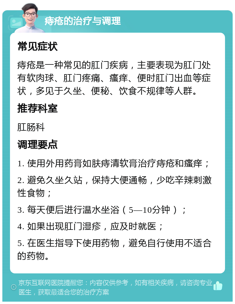 痔疮的治疗与调理 常见症状 痔疮是一种常见的肛门疾病，主要表现为肛门处有软肉球、肛门疼痛、瘙痒、便时肛门出血等症状，多见于久坐、便秘、饮食不规律等人群。 推荐科室 肛肠科 调理要点 1. 使用外用药膏如肤痔清软膏治疗痔疮和瘙痒； 2. 避免久坐久站，保持大便通畅，少吃辛辣刺激性食物； 3. 每天便后进行温水坐浴（5—10分钟）； 4. 如果出现肛门湿疹，应及时就医； 5. 在医生指导下使用药物，避免自行使用不适合的药物。