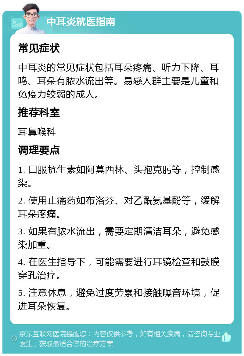 中耳炎就医指南 常见症状 中耳炎的常见症状包括耳朵疼痛、听力下降、耳鸣、耳朵有脓水流出等。易感人群主要是儿童和免疫力较弱的成人。 推荐科室 耳鼻喉科 调理要点 1. 口服抗生素如阿莫西林、头孢克肟等，控制感染。 2. 使用止痛药如布洛芬、对乙酰氨基酚等，缓解耳朵疼痛。 3. 如果有脓水流出，需要定期清洁耳朵，避免感染加重。 4. 在医生指导下，可能需要进行耳镜检查和鼓膜穿孔治疗。 5. 注意休息，避免过度劳累和接触噪音环境，促进耳朵恢复。