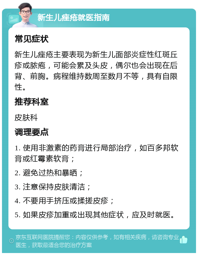 新生儿痤疮就医指南 常见症状 新生儿痤疮主要表现为新生儿面部炎症性红斑丘疹或脓疱，可能会累及头皮，偶尔也会出现在后背、前胸。病程维持数周至数月不等，具有自限性。 推荐科室 皮肤科 调理要点 1. 使用非激素的药膏进行局部治疗，如百多邦软膏或红霉素软膏； 2. 避免过热和暴晒； 3. 注意保持皮肤清洁； 4. 不要用手挤压或揉搓皮疹； 5. 如果皮疹加重或出现其他症状，应及时就医。