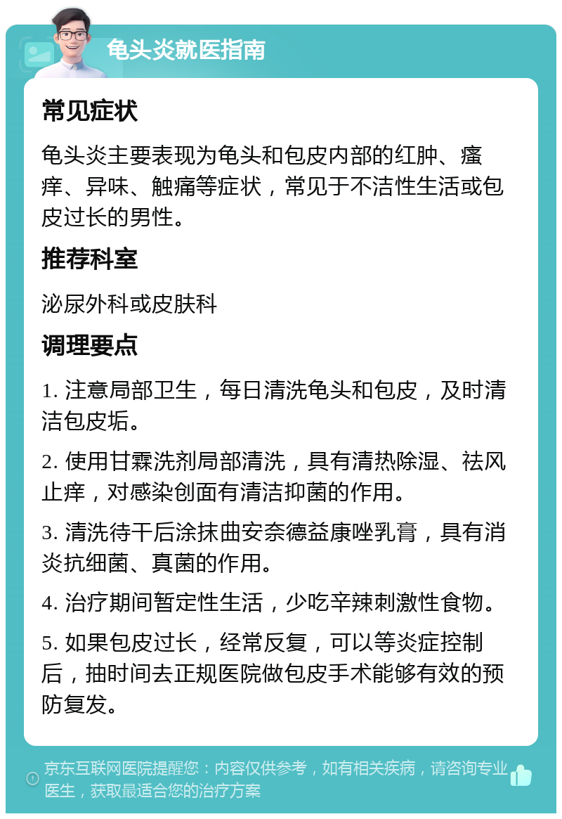 龟头炎就医指南 常见症状 龟头炎主要表现为龟头和包皮内部的红肿、瘙痒、异味、触痛等症状，常见于不洁性生活或包皮过长的男性。 推荐科室 泌尿外科或皮肤科 调理要点 1. 注意局部卫生，每日清洗龟头和包皮，及时清洁包皮垢。 2. 使用甘霖洗剂局部清洗，具有清热除湿、祛风止痒，对感染创面有清洁抑菌的作用。 3. 清洗待干后涂抹曲安奈德益康唑乳膏，具有消炎抗细菌、真菌的作用。 4. 治疗期间暂定性生活，少吃辛辣刺激性食物。 5. 如果包皮过长，经常反复，可以等炎症控制后，抽时间去正规医院做包皮手术能够有效的预防复发。