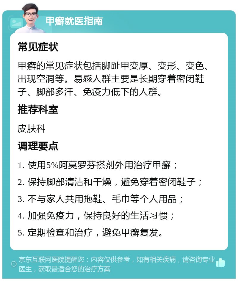 甲癣就医指南 常见症状 甲癣的常见症状包括脚趾甲变厚、变形、变色、出现空洞等。易感人群主要是长期穿着密闭鞋子、脚部多汗、免疫力低下的人群。 推荐科室 皮肤科 调理要点 1. 使用5%阿莫罗芬搽剂外用治疗甲癣； 2. 保持脚部清洁和干燥，避免穿着密闭鞋子； 3. 不与家人共用拖鞋、毛巾等个人用品； 4. 加强免疫力，保持良好的生活习惯； 5. 定期检查和治疗，避免甲癣复发。