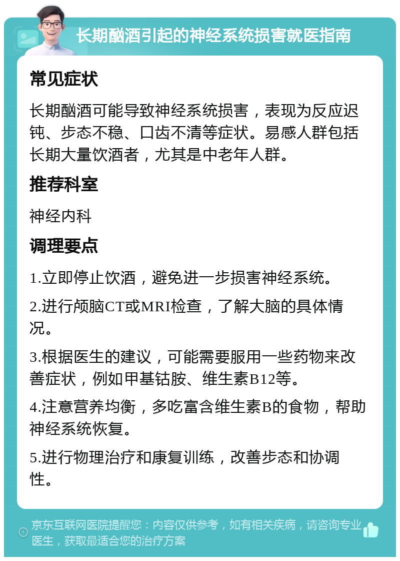 长期酗酒引起的神经系统损害就医指南 常见症状 长期酗酒可能导致神经系统损害，表现为反应迟钝、步态不稳、口齿不清等症状。易感人群包括长期大量饮酒者，尤其是中老年人群。 推荐科室 神经内科 调理要点 1.立即停止饮酒，避免进一步损害神经系统。 2.进行颅脑CT或MRI检查，了解大脑的具体情况。 3.根据医生的建议，可能需要服用一些药物来改善症状，例如甲基钴胺、维生素B12等。 4.注意营养均衡，多吃富含维生素B的食物，帮助神经系统恢复。 5.进行物理治疗和康复训练，改善步态和协调性。