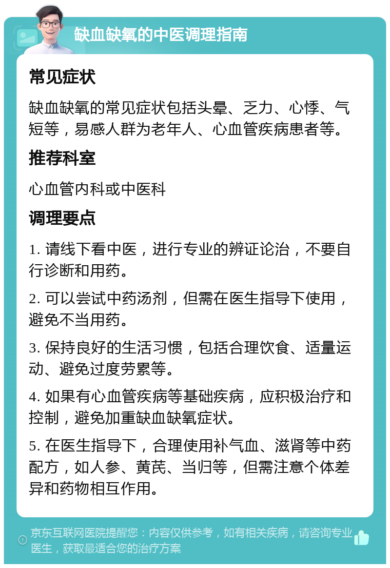 缺血缺氧的中医调理指南 常见症状 缺血缺氧的常见症状包括头晕、乏力、心悸、气短等，易感人群为老年人、心血管疾病患者等。 推荐科室 心血管内科或中医科 调理要点 1. 请线下看中医，进行专业的辨证论治，不要自行诊断和用药。 2. 可以尝试中药汤剂，但需在医生指导下使用，避免不当用药。 3. 保持良好的生活习惯，包括合理饮食、适量运动、避免过度劳累等。 4. 如果有心血管疾病等基础疾病，应积极治疗和控制，避免加重缺血缺氧症状。 5. 在医生指导下，合理使用补气血、滋肾等中药配方，如人参、黄芪、当归等，但需注意个体差异和药物相互作用。