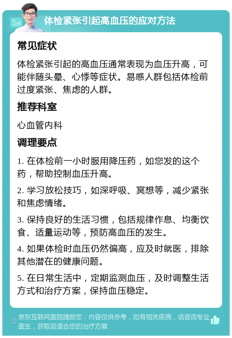 体检紧张引起高血压的应对方法 常见症状 体检紧张引起的高血压通常表现为血压升高，可能伴随头晕、心悸等症状。易感人群包括体检前过度紧张、焦虑的人群。 推荐科室 心血管内科 调理要点 1. 在体检前一小时服用降压药，如您发的这个药，帮助控制血压升高。 2. 学习放松技巧，如深呼吸、冥想等，减少紧张和焦虑情绪。 3. 保持良好的生活习惯，包括规律作息、均衡饮食、适量运动等，预防高血压的发生。 4. 如果体检时血压仍然偏高，应及时就医，排除其他潜在的健康问题。 5. 在日常生活中，定期监测血压，及时调整生活方式和治疗方案，保持血压稳定。