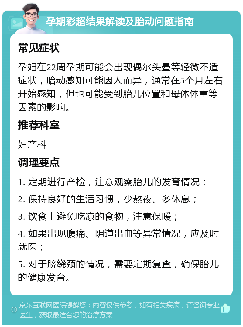 孕期彩超结果解读及胎动问题指南 常见症状 孕妇在22周孕期可能会出现偶尔头晕等轻微不适症状，胎动感知可能因人而异，通常在5个月左右开始感知，但也可能受到胎儿位置和母体体重等因素的影响。 推荐科室 妇产科 调理要点 1. 定期进行产检，注意观察胎儿的发育情况； 2. 保持良好的生活习惯，少熬夜、多休息； 3. 饮食上避免吃凉的食物，注意保暖； 4. 如果出现腹痛、阴道出血等异常情况，应及时就医； 5. 对于脐绕颈的情况，需要定期复查，确保胎儿的健康发育。