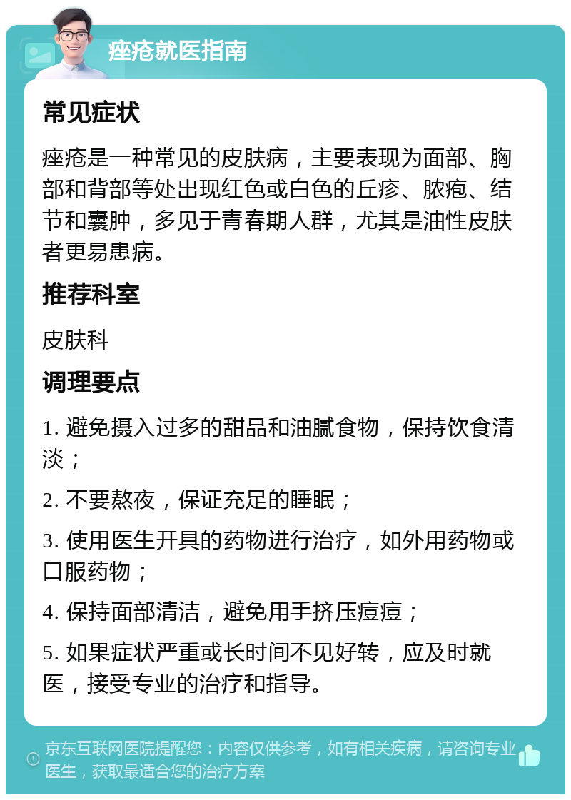 痤疮就医指南 常见症状 痤疮是一种常见的皮肤病，主要表现为面部、胸部和背部等处出现红色或白色的丘疹、脓疱、结节和囊肿，多见于青春期人群，尤其是油性皮肤者更易患病。 推荐科室 皮肤科 调理要点 1. 避免摄入过多的甜品和油腻食物，保持饮食清淡； 2. 不要熬夜，保证充足的睡眠； 3. 使用医生开具的药物进行治疗，如外用药物或口服药物； 4. 保持面部清洁，避免用手挤压痘痘； 5. 如果症状严重或长时间不见好转，应及时就医，接受专业的治疗和指导。