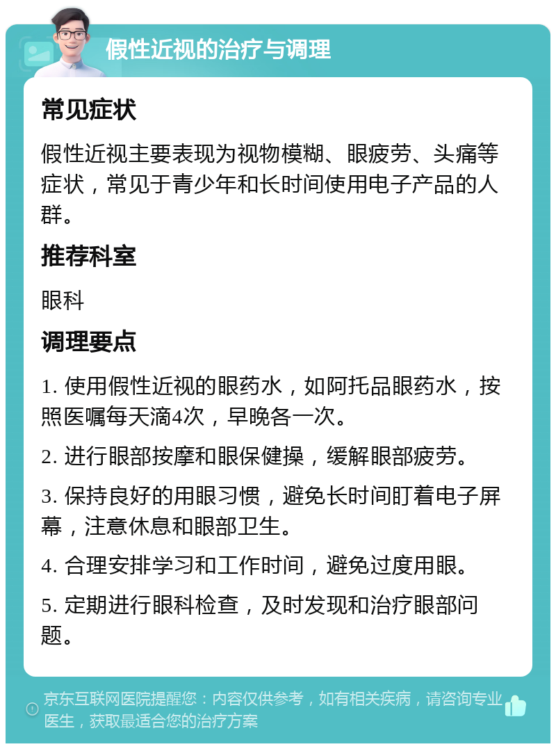 假性近视的治疗与调理 常见症状 假性近视主要表现为视物模糊、眼疲劳、头痛等症状，常见于青少年和长时间使用电子产品的人群。 推荐科室 眼科 调理要点 1. 使用假性近视的眼药水，如阿托品眼药水，按照医嘱每天滴4次，早晚各一次。 2. 进行眼部按摩和眼保健操，缓解眼部疲劳。 3. 保持良好的用眼习惯，避免长时间盯着电子屏幕，注意休息和眼部卫生。 4. 合理安排学习和工作时间，避免过度用眼。 5. 定期进行眼科检查，及时发现和治疗眼部问题。