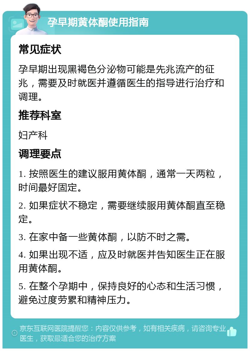 孕早期黄体酮使用指南 常见症状 孕早期出现黑褐色分泌物可能是先兆流产的征兆，需要及时就医并遵循医生的指导进行治疗和调理。 推荐科室 妇产科 调理要点 1. 按照医生的建议服用黄体酮，通常一天两粒，时间最好固定。 2. 如果症状不稳定，需要继续服用黄体酮直至稳定。 3. 在家中备一些黄体酮，以防不时之需。 4. 如果出现不适，应及时就医并告知医生正在服用黄体酮。 5. 在整个孕期中，保持良好的心态和生活习惯，避免过度劳累和精神压力。