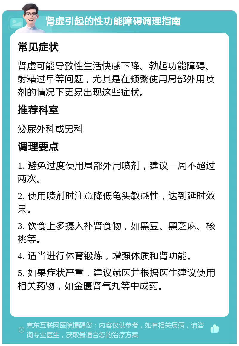 肾虚引起的性功能障碍调理指南 常见症状 肾虚可能导致性生活快感下降、勃起功能障碍、射精过早等问题，尤其是在频繁使用局部外用喷剂的情况下更易出现这些症状。 推荐科室 泌尿外科或男科 调理要点 1. 避免过度使用局部外用喷剂，建议一周不超过两次。 2. 使用喷剂时注意降低龟头敏感性，达到延时效果。 3. 饮食上多摄入补肾食物，如黑豆、黑芝麻、核桃等。 4. 适当进行体育锻炼，增强体质和肾功能。 5. 如果症状严重，建议就医并根据医生建议使用相关药物，如金匮肾气丸等中成药。