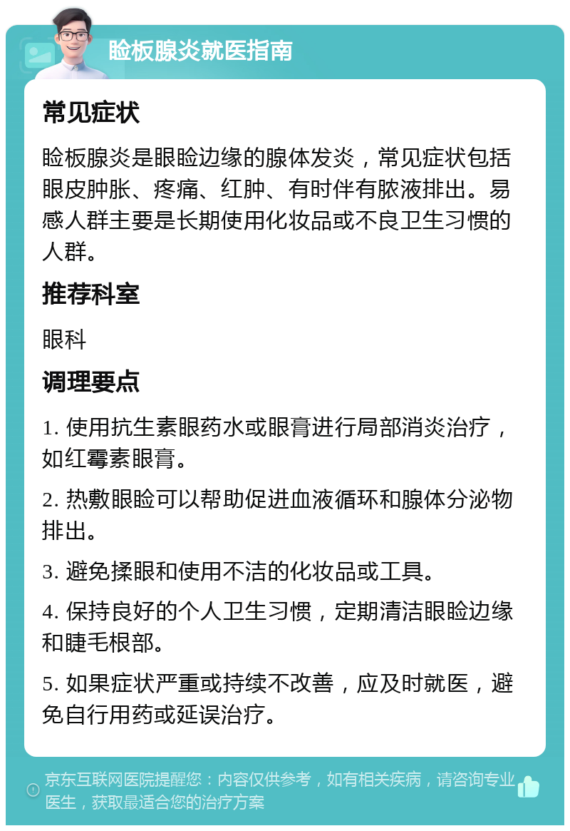 睑板腺炎就医指南 常见症状 睑板腺炎是眼睑边缘的腺体发炎，常见症状包括眼皮肿胀、疼痛、红肿、有时伴有脓液排出。易感人群主要是长期使用化妆品或不良卫生习惯的人群。 推荐科室 眼科 调理要点 1. 使用抗生素眼药水或眼膏进行局部消炎治疗，如红霉素眼膏。 2. 热敷眼睑可以帮助促进血液循环和腺体分泌物排出。 3. 避免揉眼和使用不洁的化妆品或工具。 4. 保持良好的个人卫生习惯，定期清洁眼睑边缘和睫毛根部。 5. 如果症状严重或持续不改善，应及时就医，避免自行用药或延误治疗。