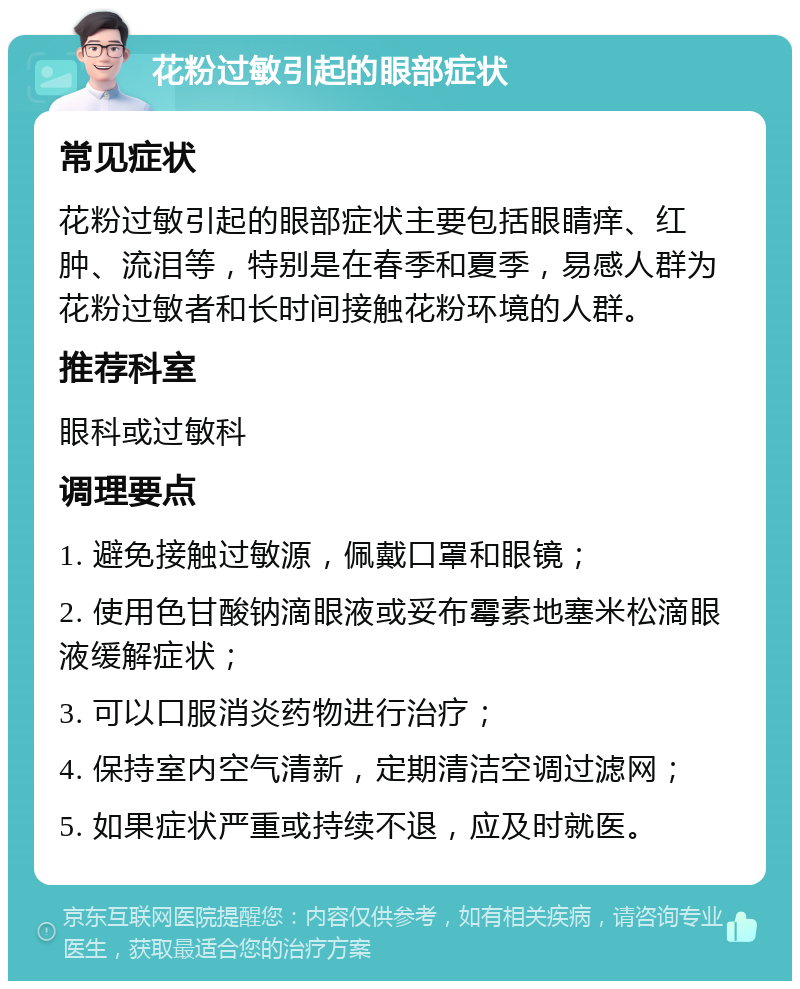 花粉过敏引起的眼部症状 常见症状 花粉过敏引起的眼部症状主要包括眼睛痒、红肿、流泪等，特别是在春季和夏季，易感人群为花粉过敏者和长时间接触花粉环境的人群。 推荐科室 眼科或过敏科 调理要点 1. 避免接触过敏源，佩戴口罩和眼镜； 2. 使用色甘酸钠滴眼液或妥布霉素地塞米松滴眼液缓解症状； 3. 可以口服消炎药物进行治疗； 4. 保持室内空气清新，定期清洁空调过滤网； 5. 如果症状严重或持续不退，应及时就医。