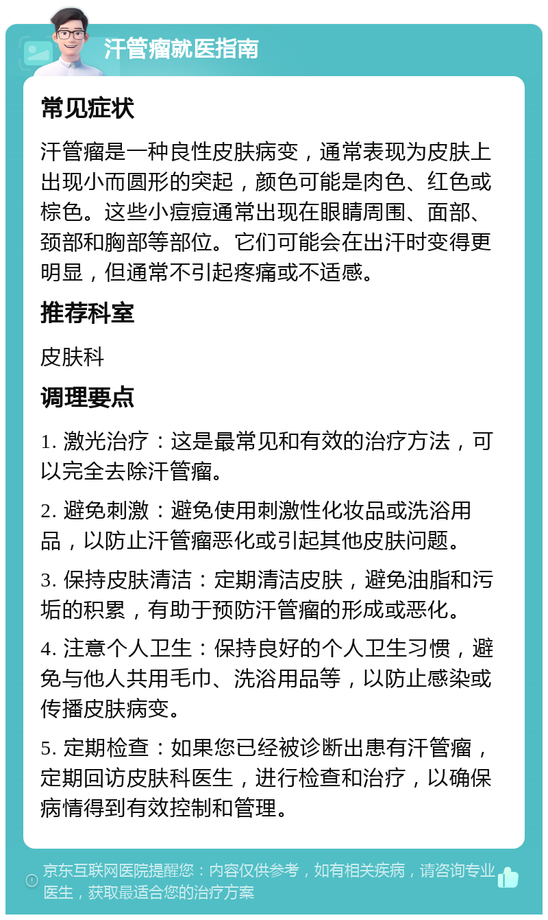 汗管瘤就医指南 常见症状 汗管瘤是一种良性皮肤病变，通常表现为皮肤上出现小而圆形的突起，颜色可能是肉色、红色或棕色。这些小痘痘通常出现在眼睛周围、面部、颈部和胸部等部位。它们可能会在出汗时变得更明显，但通常不引起疼痛或不适感。 推荐科室 皮肤科 调理要点 1. 激光治疗：这是最常见和有效的治疗方法，可以完全去除汗管瘤。 2. 避免刺激：避免使用刺激性化妆品或洗浴用品，以防止汗管瘤恶化或引起其他皮肤问题。 3. 保持皮肤清洁：定期清洁皮肤，避免油脂和污垢的积累，有助于预防汗管瘤的形成或恶化。 4. 注意个人卫生：保持良好的个人卫生习惯，避免与他人共用毛巾、洗浴用品等，以防止感染或传播皮肤病变。 5. 定期检查：如果您已经被诊断出患有汗管瘤，定期回访皮肤科医生，进行检查和治疗，以确保病情得到有效控制和管理。