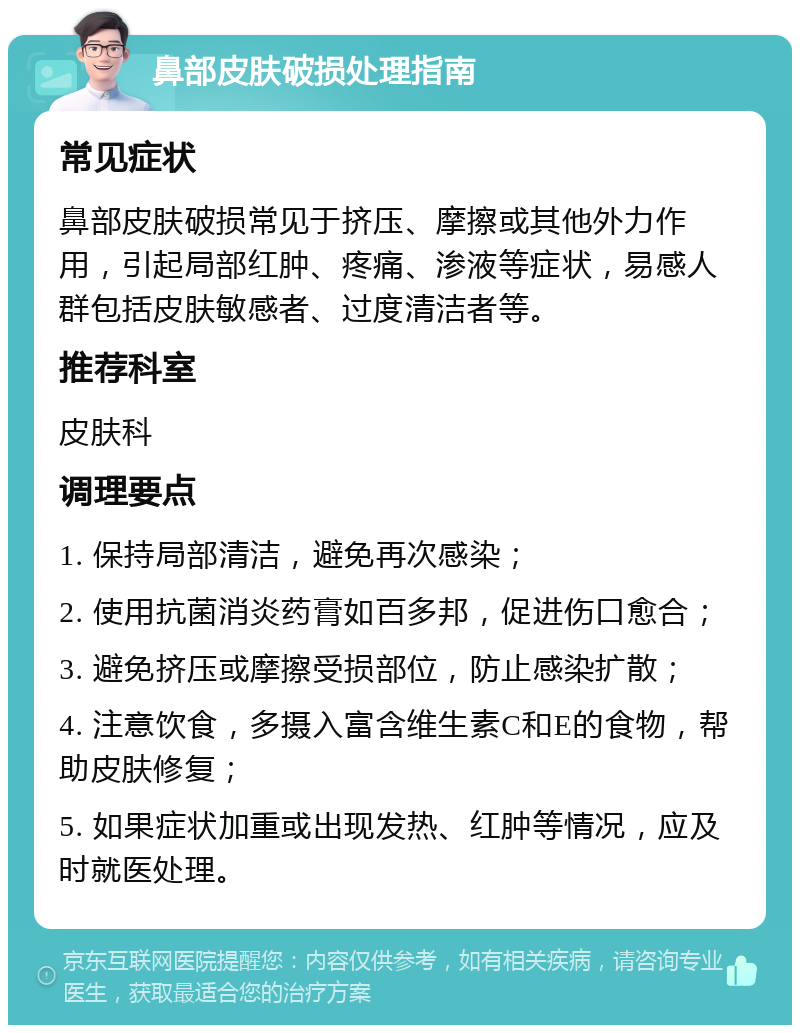 鼻部皮肤破损处理指南 常见症状 鼻部皮肤破损常见于挤压、摩擦或其他外力作用，引起局部红肿、疼痛、渗液等症状，易感人群包括皮肤敏感者、过度清洁者等。 推荐科室 皮肤科 调理要点 1. 保持局部清洁，避免再次感染； 2. 使用抗菌消炎药膏如百多邦，促进伤口愈合； 3. 避免挤压或摩擦受损部位，防止感染扩散； 4. 注意饮食，多摄入富含维生素C和E的食物，帮助皮肤修复； 5. 如果症状加重或出现发热、红肿等情况，应及时就医处理。